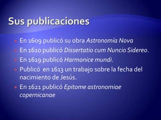    En 1609 publicó su obra Astronomía Nova
   En 1610 publicó Dissertatio cum Nuncio Sidereo.
   En 1619 publicó Harmonice mundi.
   Publicó en 1613 un trabajo sobre la fecha del
    nacimiento de Jesús.
   En 1621 publicó Epitome astronomiae
    copernicanae
 