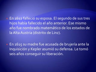    En 1612 falleció su esposa. El segundo de sus tres
    hijos había fallecido el año anterior. Ese mismo
    año fue nombrado matemático de los estados de
    la Alta Austria (distrito de Linz).

   En 1615 su madre fue acusada de brujería ante la
    Inquisición y Kepler asumió su defensa. Le tomó
    seis años conseguir su liberación.
 