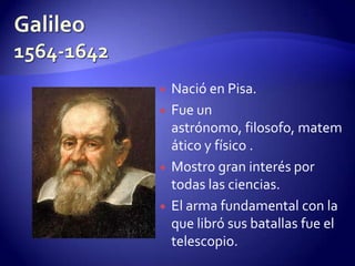    Nació en Pisa.
   Fue un
    astrónomo, filosofo, matem
    ático y físico .
   Mostro gran interés por
    todas las ciencias.
   El arma fundamental con la
    que libró sus batallas fue el
    telescopio.
 