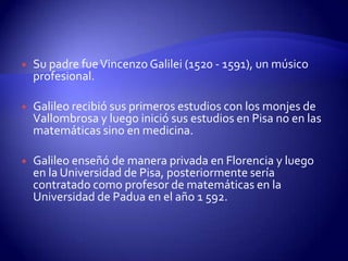    Su padre fue Vincenzo Galilei (1520 - 1591), un músico
    profesional.

   Galileo recibió sus primeros estudios con los monjes de
    Vallombrosa y luego inició sus estudios en Pisa no en las
    matemáticas sino en medicina.

   Galileo enseñó de manera privada en Florencia y luego
    en la Universidad de Pisa, posteriormente sería
    contratado como profesor de matemáticas en la
    Universidad de Padua en el año 1 592.
 