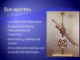    La mejora del Telescopio.
   El apoyo a la teoría
    Heliocéntrica de
    Copérnico.
   Descubrió 4 satélites de
    Júpiter.
   Otros descubrimientos con
    la ayuda del telescopio.
 
