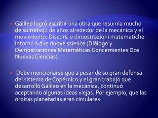    Galileo logró escribir una obra que resumía mucho
    de su trabajo de años alrededor de la mecánica y el
    movimiento: Discorsi e dimostrazioni matematiche
    intorno à due nuove szience (Diálogo y
    Demostraciones Matemáticas Concernientes Dos
    Nuevas Ciencias).

   Debe mencionarse que a pesar de su gran defensa
    del sistema de Copérnico y el gran trabajo que
    desarrolló Galileo en la mecánica, continuó
    aceptando algunas ideas viejas. Por ejemplo, que las
    órbitas planetarias eran circulares
 