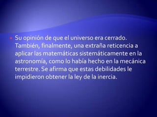    Su opinión de que el universo era cerrado.
    También, finalmente, una extraña reticencia a
    aplicar las matemáticas sistemáticamente en la
    astronomía, como lo había hecho en la mecánica
    terrestre. Se afirma que estas debilidades le
    impidieron obtener la ley de la inercia.
 