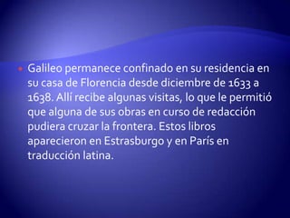    Galileo permanece confinado en su residencia en
    su casa de Florencia desde diciembre de 1633 a
    1638. Allí recibe algunas visitas, lo que le permitió
    que alguna de sus obras en curso de redacción
    pudiera cruzar la frontera. Estos libros
    aparecieron en Estrasburgo y en París en
    traducción latina.
 