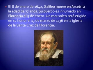    El 8 de enero de 1642, Galileo muere en Arcetri a
    la edad de 77 años. Su cuerpo es inhumado en
    Florencia el 9 de enero. Un mausoleo será erigido
    en su honor el 13 de marzo de 1736 en la iglesia
    de la Santa Cruz de Florencia.
 
