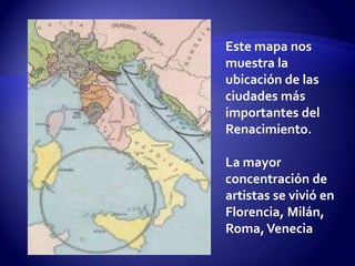 Este mapa nos
muestra la
ubicación de las
ciudades más
importantes del
Renacimiento.

La mayor
concentración de
artistas se vivió en
Florencia, Milán,
Roma, Venecia
 