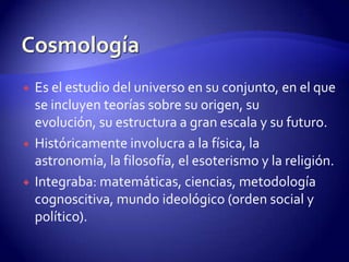    Es el estudio del universo en su conjunto, en el que
    se incluyen teorías sobre su origen, su
    evolución, su estructura a gran escala y su futuro.
   Históricamente involucra a la física, la
    astronomía, la filosofía, el esoterismo y la religión.
   Integraba: matemáticas, ciencias, metodología
    cognoscitiva, mundo ideológico (orden social y
    político).
 