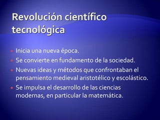    Inicia una nueva época.
   Se convierte en fundamento de la sociedad.
   Nuevas ideas y métodos que confrontaban el
    pensamiento medieval aristotélico y escolástico.
   Se impulsa el desarrollo de las ciencias
    modernas, en particular la matemática.
 