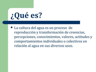 ¿Qué es?
 La cultura del agua es un proceso de
reproducción y transformación de creencias,
percepciones, conocimientos, valores, actitudes y
comportamientos individuales o colectivos en
relación al agua en sus diversos usos.
 
