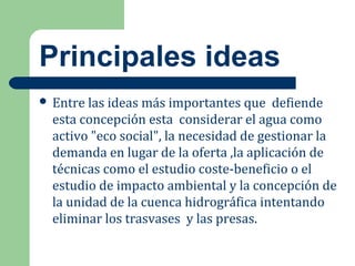 Principales ideas
 Entre las ideas más importantes que defiende
esta concepción esta considerar el agua como
activo "eco social", la necesidad de gestionar la
demanda en lugar de la oferta ,la aplicación de
técnicas como el estudio coste-beneficio o el
estudio de impacto ambiental y la concepción de
la unidad de la cuenca hidrográfica intentando
eliminar los trasvases y las presas.
 
