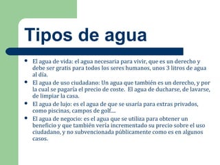 Tipos de agua
 El agua de vida: el agua necesaria para vivir, que es un derecho y
debe ser gratis para todos los seres humanos, unos 3 litros de agua
al día.
 El agua de uso ciudadano: Un agua que también es un derecho, y por
la cual se pagaría el precio de coste. El agua de ducharse, de lavarse,
de limpiar la casa.
 El agua de lujo: es el agua de que se usaría para extras privados,
como piscinas, campos de golf....
 El agua de negocio: es el agua que se utiliza para obtener un
beneficio y que también vería incrementado su precio sobre el uso
ciudadano, y no subvencionada públicamente como es en algunos
casos.
 
