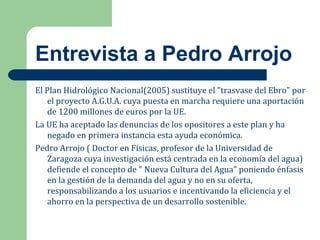 Entrevista a Pedro Arrojo
El Plan Hidrológico Nacional(2005) sustituye el "trasvase del Ebro" por
el proyecto A.G.U.A. cuya puesta en marcha requiere una aportación
de 1200 millones de euros por la UE.
La UE ha aceptado las denuncias de los opositores a este plan y ha
negado en primera instancia esta ayuda económica.
Pedro Arrojo ( Doctor en Físicas, profesor de la Universidad de
Zaragoza cuya investigación está centrada en la economía del agua)
defiende el concepto de " Nueva Cultura del Agua" poniendo énfasis
en la gestión de la demanda del agua y no en su oferta,
responsabilizando a los usuarios e incentivando la eficiencia y el
ahorro en la perspectiva de un desarrollo sostenible.
 