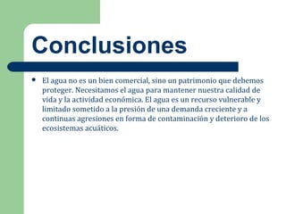 Conclusiones
 El agua no es un bien comercial, sino un patrimonio que debemos
proteger. Necesitamos el agua para mantener nuestra calidad de
vida y la actividad económica. El agua es un recurso vulnerable y
limitado sometido a la presión de una demanda creciente y a
continuas agresiones en forma de contaminación y deterioro de los
ecosistemas acuáticos.
 