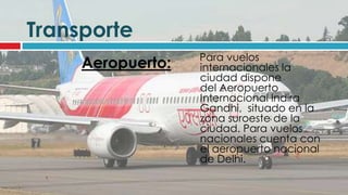 Transporte
                   Para vuelos
     Aeropuerto:   internacionales la
                   ciudad dispone
                   del Aeropuerto
                   Internacional Indira
                   Gandhi, situado en la
                   zona suroeste de la
                   ciudad. Para vuelos
                   nacionales cuenta con
                   el aeropuerto nacional
                   de Delhi.
 
