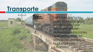 Transporte
        Tren:   Delhi fue diseñada
                para tener una gran
                conectividad por
                ferrocarril. Existen
                numerosas estaciones,
                que comunican los
                principales puntos de
                la ciudad y los
                suburbios.
 