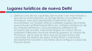 Lugares turísticos de nueva Delhi
    Delhi es una de las capitales del mundo con más historia y
     dos de sus monumentos, el Qutab Minar y la tumba de
     Humayun, han sido declarados Patrimonio de la
     Humanidad. La ciudad ofrece múltiples lugares de interés
     que incluyen el Rashtrapati Bhavan, antigua residencia de
     los virreyes británicos y actual palacio presidencial;
     la Puerta de la India, memorial erigido en honor de los
     soldados fallecidos durante diversas guerras; la tumba de
     Humayun, de la que se dice que es la precursora del
     conocido Taj Mahal de Agra; el Raj Ghat o memorial
     de Mahatma Gandhi; o los restos de la antigua ciudad de
     Purana Quila.
 