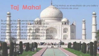 Taj Mahal                            el Taj Mahal, es el resultado de una bella y
                                             trágica historia de amor




Es una de las 7 nuevas maravillas del
mundo. Ubicado en las cercanías de la
ciudad de Agra, en el estado de Uttar
Pradesh, India, fue construido en el siglo
XVII. Increíble proeza arquitectónica, su
inmortal belleza se nutre del antiguo amor
entre un emperador y su esposa.
 
