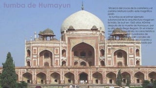 tumba de Humayun    Sitcerca del cruce de la carretera y el
                   camino Mahura Lodhi, este magnífico
                   jardín
                    la tumba es el primer ejemplo
                   substancial de la arquitectura mogol en
                   la India. Se buit en 1565 años ADnine
                   después de la muerte de Humayun, por
                   su alto viuda Bega Begam. En el interior
                   del recinto amurallado, la característica
                   más notable son los cuadrados de
                   jardín (chaharbagh) con canales de
                   agua, caminos, situado en el centro y
                   proporcional mausoleo coronado por
                   la cúpula doble.
                   uado
 