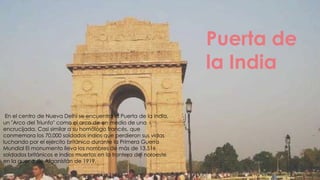 Puerta de
                                                                   la India

 En el centro de Nueva Delhi se encuentra la Puerta de la India,
un "Arco del Triunfo" como el arco de en medio de una
encrucijada. Casi similar a su homólogo francés, que
conmemora los 70.000 soldados indios que perdieron sus vidas
luchando por el ejército británico durante la Primera Guerra
Mundial El monumento lleva los nombres de más de 13.516
soldados británicos e indios muertos en la frontera del noroeste
en la guerra de Afganistán de 1919.
 