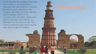 Es el alminar de ladrillos más alto
del mundo y un destacado
ejemplo del arte islámico, siendo
el monumento islámico más
                                      Qutab Minar
antiguo de Delhi. Situado dentro
del complejo Qutb en la
ciudad india de Delhi, tiene una
altura total de 72,5 metros. Su
diámetro en la base es de 14,3
metros mientras que en su punto
más alto es de 2,7 metros
 