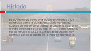 Historia

La ciudad nació como una ciudad planificada y fue
construida como la ciudad capital, nombrada así
cuando los gobernantes ingleses mudaron la capital de
la India británica a esta ciudad en 1911 desde Calcuta.
Fue construida al sur de la antigua área urbana. Hoy
continúa siendo la capital de la India independiente.
 