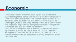 Economía
La moneda utilizada en la India es de rupias. Nueva Delhi es el
segundo más grande centro comercial en el sur de Asia después de
Bombay. En 2007, Nueva Delhi tenía una renta per cápita de 1.140
dólares de los EE.UU., la tercera más alta de la India después de
Chandigarh y Goa. Si bien una parte importante de la fuerza laboral
está empleada en puestos de trabajo relacionados con el gobierno,
el sector privado está creciendo rápidamente.
 El 32,82% de la población activa de Delhi son asalariados, lo que
supondría un aumento del 52,52% entre 1991 y 2001. La tasa de
desempleo en Delhi bajó del 12,27% en 2000 al 4,63% en 2003. El
número de empleados de los sectores público y semipúblico era de
620.000 en 2001.
 