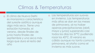 Climas & Temperaturas
   El clima de Nueva Delhi          Las temperaturas son suaves
    es monzonico característico       en invierno. Las temperaturas
    del sureste asiático aunque       más altas se dan en los meses
    algo más seco. Tiene una          de primavera, al no haber
    estación húmeda, el               apenas precipitaciones (abril,
    verano, desde finales de          mayo y junio) superando casi
    junio hasta finales de            todos los días los 37°C pudiendo
    septiembre y una seca más         rozar los 45°C. El verano es
    larga que dura el resto del       cálido aunque no tanto como la
    año                               primavera, el otoño como el
                                      invierno es más suave.
 