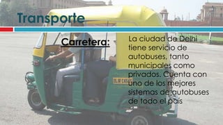 Transporte
                   La ciudad de Delhi
      Carretera:   tiene servicio de
                   autobuses, tanto
                   municipales como
                   privados. Cuenta con
                   uno de los mejores
                   sistemas de autobuses
                   de todo el país
 