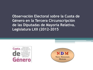 Observación Electoral sobre la Cuota de
Género en la Tercera Circunscripción
de las Diputadas de Mayoría Relativa.
Legislatura LXII (2012-2015




                          NDM
                         Nueva Democracia
                             Mexicana
 