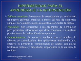 Talleres creativos: Promueven la construcción y/o realización
de nuevos entornos creativos a través del uso de elementos
simples. Por ejemplo, juegos de construcción, taller de dibujo.
Tutoriales: Son semejantes a los programas de ejercitación
pero presentan información que debe conocerse o asimilarse
previamente a la realización de los ejercicios.
Comunicadores: Se conocen también con el nombre de
tableros de comunicación. Son aplicaciones multimedia cuyo
objetivo es permitir la comunicación de sujetos con graves
trastornos motores y dificultades importantes en la emisión de
sonidos.
Delgado Santiago, Fabre Walter, Figueroa
Fabricio.
13
 