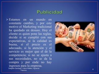 Estamos en un mundo en
constante cambio, y por este
motivo el Marketing tradicional
ha quedado en desuso. Hoy el
cliente es quien pone las reglas,
decide si se cumplió con sus
expectativas, si la calidad es
buena, si el precio es el
adecuado, si la atención y el
servicio es mejor que el de la
competencia; si no se ajusta a
sus necesidades, no se da la
compra y por ende no hay
ingresos para la empresa.
Delgado Santiago, Fabre Walter, Figueroa
Fabricio.
8
 