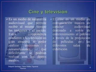 Es un medio de naturaleza
audiovisual que permite
recibir al mismo tiempo
las imágenes y el sonido.
Estos componentes
confieren a la televisión un
gran atractivo al poder
realizar emisiones y
retransmisiones que
difícilmente se podrían
realizar con los demás
medios.
El cine es un medio de
comunicación masivo de
carácter audiovisual
destinado a servir de
entretenimiento al público
a través de la proyección
de películas en las
diferentes salas de
exhibición
Delgado Santiago, Fabre Walter, Figueroa
Fabricio.
9
 