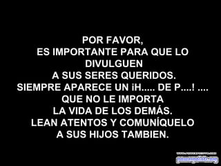 POR FAVOR,
    ES IMPORTANTE PARA QUE LO
             DIVULGUEN
       A SUS SERES QUERIDOS.
SIEMPRE APARECE UN iH..... DE P....! ....
         QUE NO LE IMPORTA
       LA VIDA DE LOS DEMÁS.
   LEAN ATENTOS Y COMUNÍQUELO
        A SUS HIJOS TAMBIEN.
 