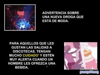 ADVERTENCIA SOBRE
               UNA NUEVA DROGA QUE
               ESTÁ DE MODA.




 PARA AQUELLOS QUE LES
  GUSTAN LAS SALIDAS A
   DISCOTECAS, TENGAN
MUCHO CUIDADO' Y ESTÉN
 MUY ALERTA CUANDO UN
HOMBRE LES OFREZCA UNA
    BEBIDA.        '
 
