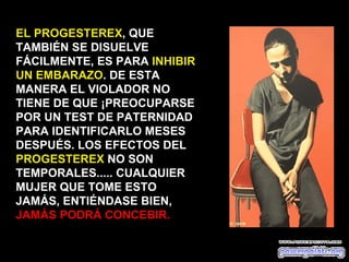 EL PROGESTEREX, QUE
TAMBIÉN SE DISUELVE
FÁCILMENTE, ES PARA INHIBIR
UN EMBARAZO. DE ESTA
MANERA EL VIOLADOR NO
TIENE DE QUE ¡PREOCUPARSE
POR UN TEST DE PATERNIDAD
PARA IDENTIFICARLO MESES
DESPUÉS. LOS EFECTOS DEL
PROGESTEREX NO SON
TEMPORALES..... CUALQUIER
MUJER QUE TOME ESTO
JAMÁS, ENTIÉNDASE BIEN,
JAMÁS PODRÁ CONCEBIR.
 