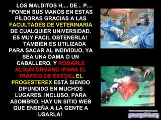 LOS MALDITOS H.... DE... P....
“PONEN SUS MANOS EN ESTAS
   PÍLDORAS GRACIAS A LAS
FACULTADES DE VETERINARIA
 DE CUALQUIER UNIVERSIDAD.
  ES MUY FÁCIL OBTENERLA!
      TAMBIÉN ES UTILIZADA
PARA SACAR AL INDIVIDUO, YA
      SEA UNA DAMA O UN
    CABALLERO, Y ROBARLE
   ALGÚN ÓRGANO (PARA EL
     TRÁFICO DE ÉSTOS). EL
 PROGESTEREX ESTÁ SIENDO
     DIFUNDIDO EN MUCHOS
   LUGARES. INCLUSO, PARA
 ASOMBRO, HAY UN SITIO WEB
  QUE ENSEÑA A LA GENTE A
           USARLA!
 
