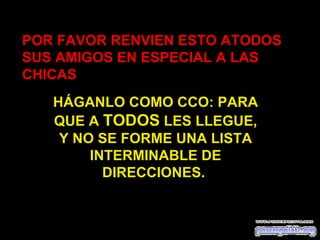 POR FAVOR RENVIEN ESTO ATODOS
SUS AMIGOS EN ESPECIAL A LAS
CHICAS
   HÁGANLO COMO CCO: PARA
   QUE A TODOS LES LLEGUE,
    Y NO SE FORME UNA LISTA
        INTERMINABLE DE
          DIRECCIONES.
 