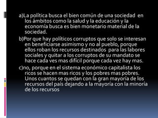 a)La política busca el bien común de una sociedad en
   los ámbitos como la salud y la educación y la
   economía busca es bien monetario material de la
   sociedad.
b)Por que hay políticos corruptos que solo se interesan
   en beneficiarse asimismo y no al pueblo, porque
   ellos roban los recursos destinados para las labores
   sociales y quitar a los corruptos de su mandato se
   hace cada ves mas difícil porque cada vez hay mas.
c)no, porque en el sistema económico capitalista los
   ricos se hacen mas ricos y los pobres mas pobres.
   Unos cuantos se quedan con la gran mayoría de los
   recursos del país dejando a la mayoría con la minoría
   de los recursos
 