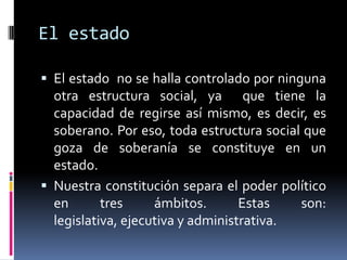 El estado

 El estado no se halla controlado por ninguna
  otra estructura social, ya que tiene la
  capacidad de regirse así mismo, es decir, es
  soberano. Por eso, toda estructura social que
  goza de soberanía se constituye en un
  estado.
 Nuestra constitución separa el poder político
  en       tres     ámbitos.       Estas   son:
  legislativa, ejecutiva y administrativa.
 