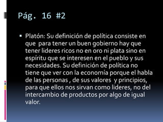 Pág. 16 #2

 Platón: Su definición de política consiste en
  que para tener un buen gobierno hay que
  tener lideres ricos no en oro ni plata sino en
  espíritu que se interesen en el pueblo y sus
  necesidades. Su definición de política no
  tiene que ver con la economía porque el habla
  de las personas , de sus valores y principios,
  para que ellos nos sirvan como lideres, no del
  intercambio de productos por algo de igual
  valor.
 