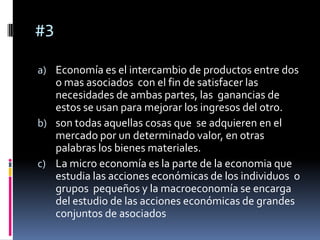 #3

a) Economía es el intercambio de productos entre dos
   o mas asociados con el fin de satisfacer las
   necesidades de ambas partes, las ganancias de
   estos se usan para mejorar los ingresos del otro.
b) son todas aquellas cosas que se adquieren en el
   mercado por un determinado valor, en otras
   palabras los bienes materiales.
c) La micro economía es la parte de la economia que
   estudia las acciones económicas de los individuos o
   grupos pequeños y la macroeconomía se encarga
   del estudio de las acciones económicas de grandes
   conjuntos de asociados
 