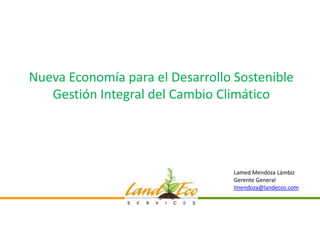 Nueva Economía para el Desarrollo Sostenible
   Gestión Integral del Cambio Climático




                                  Lamed Mendoza Lámbiz
                                  Gerente General
                                  lmendoza@landecos.com
 