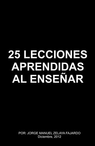 25 LECCIONES
APRENDIDAS
AL ENSEÑAR
POR: JORGE MANUEL ZELAYA FAJARDO
Diciembre, 2012
 