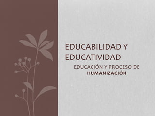 EDUCABILIDAD Y 
EDUCATIVIDAD 
EDUCACIÓN Y PROCESO DE 
HUMANIZACIÓN 
 