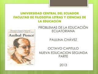 UNIVERSIDAD CENTRAL DEL ECUADOR
FACULTAD DE FILOSOFIA LETRAS Y CIENCIAS DE
LA EDUCACIÓN
PROBLEMAS DE LA EDUCACIÓN
ECUATORIANA
PAULINA CHÁVEZ
OCTAVO CAPITULO
NUEVA EDUCACION SEGUNDA
PARTE
2013
 