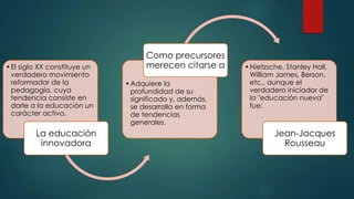 •El siglo XX constituye un
verdadero movimiento
reformador de la
pedagogía, cuya
tendencia consiste en
darle a la educación un
carácter activo.
La educación
innovadora
•Adquiere la
profundidad de su
significado y, además,
se desarrolla en forma
de tendencias
generales.
Como precursores
merecen citarse a •Nietzsche, Stanley Hall,
William James, Berson,
etc., aunque el
verdadero iniciador de
la "educación nueva"
fue:
Jean-Jacques
Rousseau
 