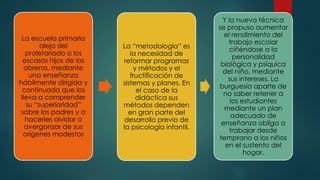 La escuela primaria
aleja del
proletariado a los
escasos hijos de los
obreros, mediante
una enseñanza
hábilmente dirigida y
continuada que los
lleva a comprender
su “superioridad”
sobre los padres y a
hacerles olvidar o
avergonzar de sus
orígenes modestos
La “metodología” es
la necesidad de
reformar programas
y métodos y el
fructificación de
sistemas y planes. En
el caso de la
didáctica sus
métodos dependen
en gran parte del
desarrollo previo de
la psicología infantil.
Y la nueva técnica
se propuso aumentar
el rendimiento del
trabajo escolar
ciñéndose a la
personalidad
biológica y psíquica
del niño, mediante
sus intereses. La
burguesía aparte de
no saber retener a
los estudiantes
mediante un plan
adecuado de
enseñanza obliga a
trabajar desde
temprano a los niños
en el sustento del
hogar.
 