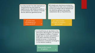 •La educación ha sido siempre un
importante recurso para la
legitimación del sistema político y
la transmisión de valores a través
de las distintas generaciones
¿Como era
considerad la
educación?
•El interés por dominar el sistema
educativo ha sido una constante
lucha a lo largo de la historia por
los distintos grupos de poder,
sabedores de su importancia.
¿La educación
ha sida un motivo
de lucha?
•La enseñanza se ajustaba a los
principios del Dogma y la Moral
de la Iglesia Católica. Podrían
exigir que no sean permitidos o
que sean retirados los libros,
publicaciones y material de
enseñanza contrarios al Dogma
y a la Moral católica.
Que podía hacer
la iglesia
 