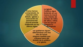 La Iglesia
Católica sigue
teniendo en sus
manos la moral
y los miedos de
cientos de miles
de niños y niñas
con los que se
asegura su
supervivencia
Los gobiernos siguen
alternándose uno tras
otro sin tomar
ninguna medida que
coloque fuera del
ámbito de lo público
a la Iglesia
Como hemos
comprobado, la
relación entre
Estado, Iglesia y
educación ha
permanecido
prácticamente
inalterada en los
últimos siglos
 