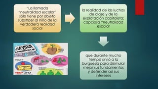 “La llamada
“neutralidad escolar”
sólo tiene por objeto
substraer al niño de la
verdadera realidad
social
la realidad de las luchas
de clase y de la
explotación capitalista;
capciosa “neutralidad
escolar
que durante mucho
tiempo sirvió a la
burguesía para disimular
mejor sus fundamentos
y defender así sus
intereses
 